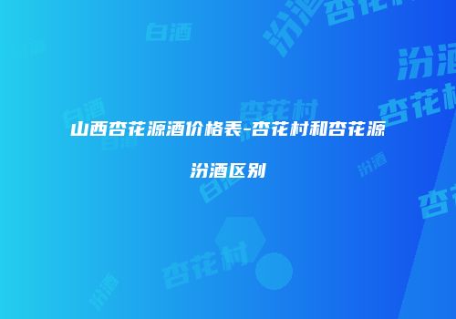 山西杏花源酒价格表-杏花村和杏花源汾酒区别