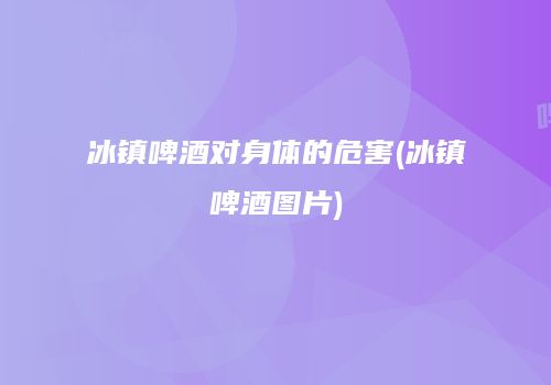 冰镇啤酒对身体的危害(冰镇啤酒图片)