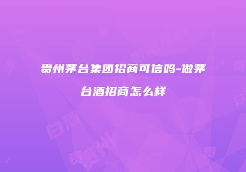 贵州茅台集团招商可信吗-做茅台酒招商怎么样