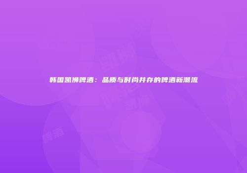 韩国凯狮啤酒：品质与时尚并存的啤酒新潮流