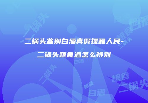 二锅头鉴别白酒真假提醒人民-二锅头粮食酒怎么辨别