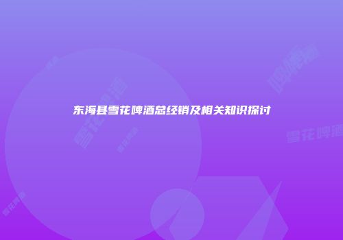 东海县雪花啤酒总经销及相关知识探讨