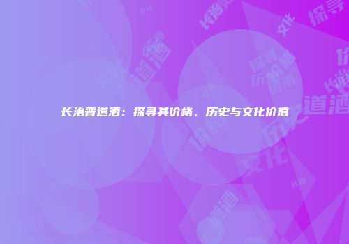 长治晋道酒：探寻其价格、历史与文化价值