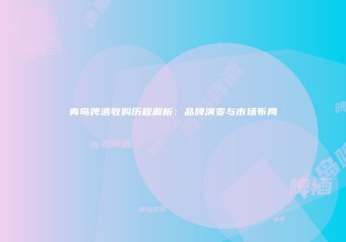 青岛啤酒收购历程解析：品牌演变与市场布局
