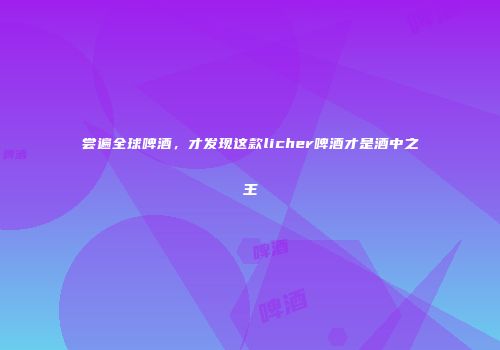 尝遍全球啤酒，才发现这款licher啤酒才是酒中之王