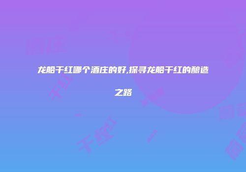龙船干红哪个酒庄的好,探寻龙船干红的酿造之路