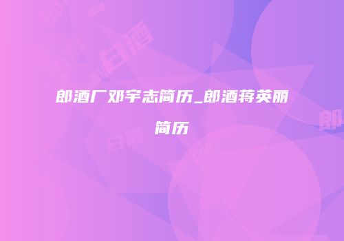 郎酒厂邓宇志简历_郎酒蒋英丽简历
