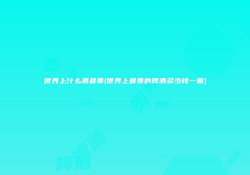 世界上什么酒最贵(世界上最贵的啤酒多少钱一瓶)