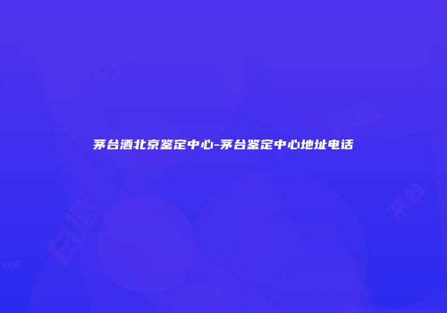 茅台酒北京鉴定中心-茅台鉴定中心地址电话