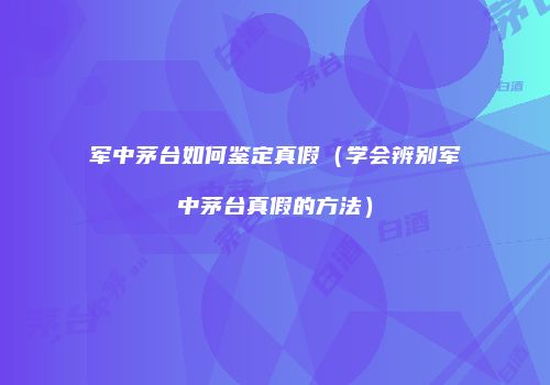 军中茅台如何鉴定真假（学会辨别军中茅台真假的方法）