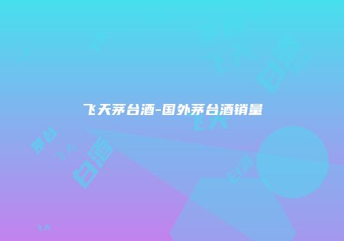飞天茅台酒-国外茅台酒销量