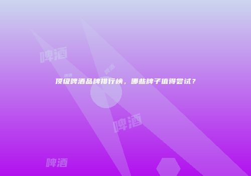 顶级啤酒品牌排行榜，哪些牌子值得尝试？