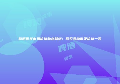 啤酒批发市场价格动态解析：常见品牌批发价格一览