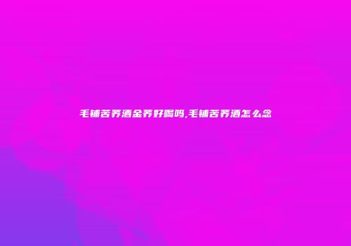 毛铺苦荞酒金荞好喝吗,毛铺苦荞酒怎么念