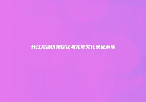 长江龙酒价格探秘与龙脉文化象征解读