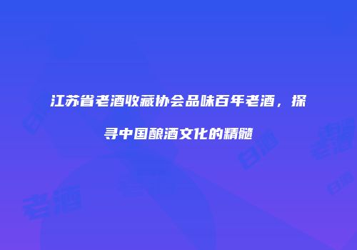 江苏省老酒收藏协会品味百年老酒，探寻中国酿酒文化的精髓