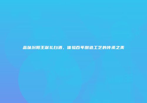 品味汾阳王献礼白酒，体验百年酿造工艺的传承之美
