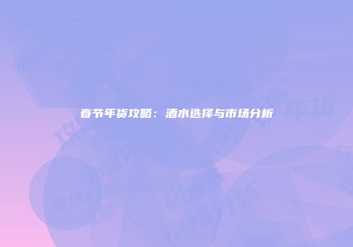 春节年货攻略：酒水选择与市场分析