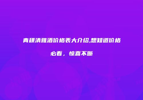 青稞清雅酒价格表大介绍,想知道价格必看，惊喜不断