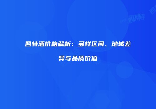 四特酒价格解析：多样区间、地域差异与品质价值