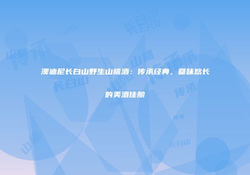 澳迪尼长白山野生山楂酒：传承经典，回味悠长的美酒佳酿