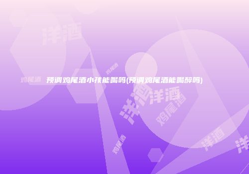 预调鸡尾酒小孩能喝吗(预调鸡尾酒能喝醉吗)