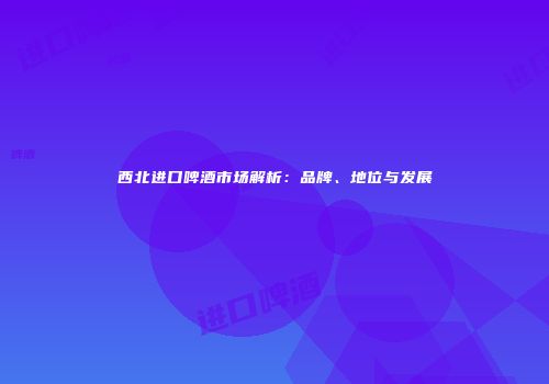 西北进口啤酒市场解析：品牌、地位与发展
