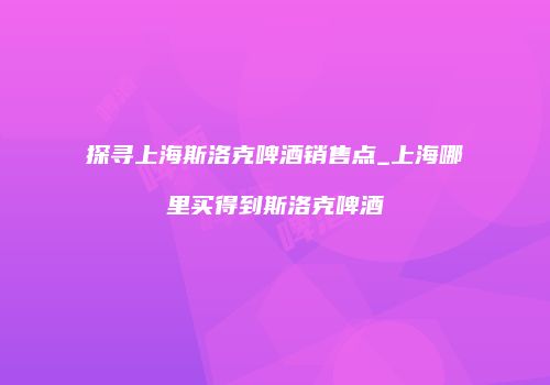 探寻上海斯洛克啤酒销售点_上海哪里买得到斯洛克啤酒