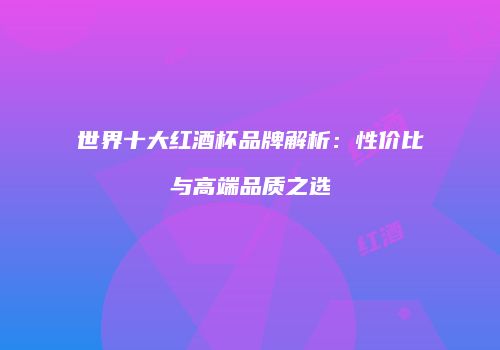 世界十大红酒杯品牌解析：性价比与高端品质之选