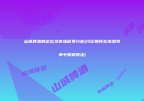 山城啤酒的定位及市场前景分析(讨论如何在激烈竞争中脱颖而出)
