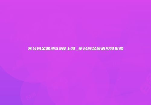 茅台白金酱酒53度上将_茅台白金酱酒少将价格