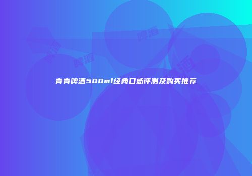 青青啤酒500ml经典口感评测及购买推荐