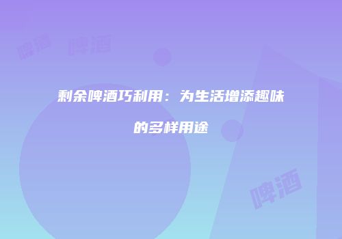 剩余啤酒巧利用：为生活增添趣味的多样用途