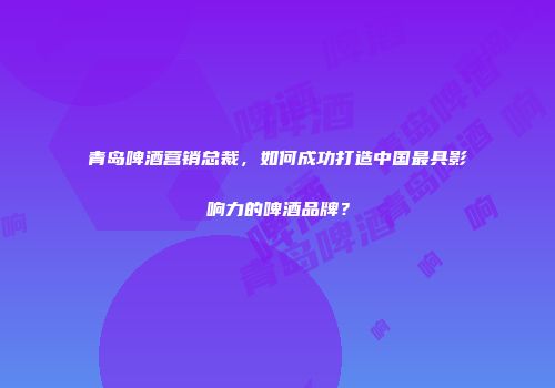 青岛啤酒营销总裁，如何成功打造中国最具影响力的啤酒品牌？