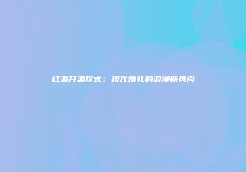红酒开酒仪式：现代婚礼的浪漫新风尚