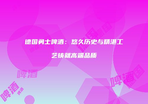 德国勇士啤酒：悠久历史与精湛工艺铸就高端品质