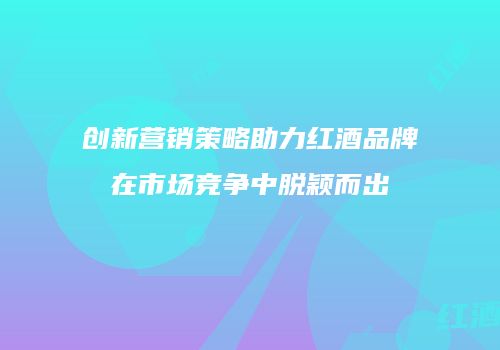 创新营销策略助力红酒品牌在市场竞争中脱颖而出