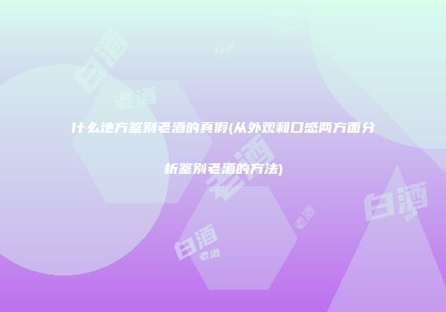 什么地方鉴别老酒的真假(从外观和口感两方面分析鉴别老酒的方法)
