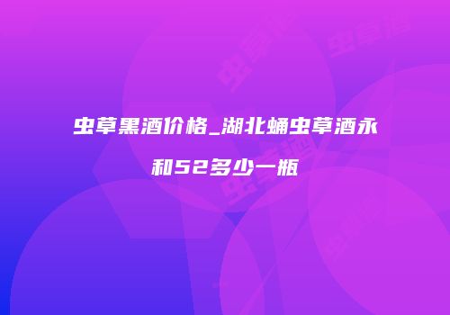 虫草黑酒价格_湖北蛹虫草酒永和52多少一瓶