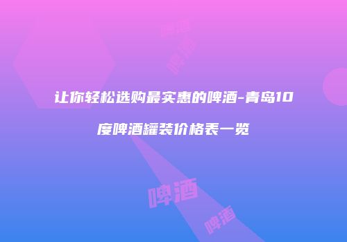 让你轻松选购最实惠的啤酒-青岛10度啤酒罐装价格表一览