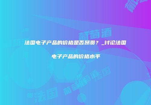 法国电子产品的价格是否昂贵？_讨论法国电子产品的价格水平