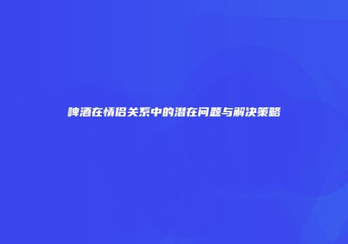 啤酒在情侣关系中的潜在问题与解决策略