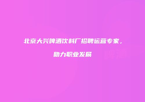 北京大兴啤酒饮料厂招聘运营专家，助力职业发展