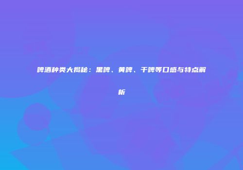 啤酒种类大揭秘：黑啤、黄啤、干啤等口感与特点解析