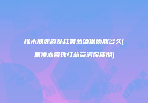 橡木熊赤霞珠红葡萄酒保质期多久(黑猫赤霞珠红葡萄酒保质期)