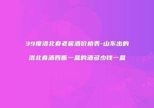 39度洛北春老窖酒价格表-山东出的洛北春酒四瓶一盒的酒多少钱一盒