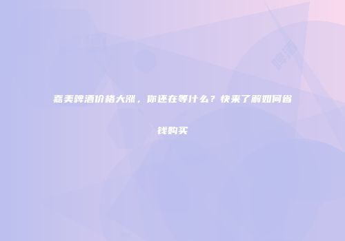 嘉美啤酒价格大涨，你还在等什么？快来了解如何省钱购买