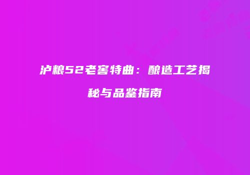 泸粮52老窖特曲：酿造工艺揭秘与品鉴指南