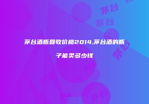 茅台酒瓶回收价格2014,茅台酒的瓶子能卖多少钱