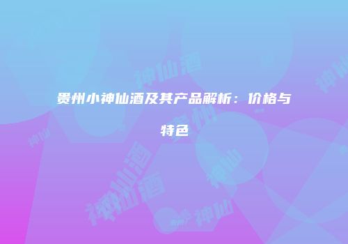 贵州小神仙酒及其产品解析：价格与特色